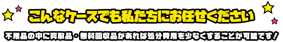 こんなケースでも私たちにお任せください 不用品の中に買取品・無料回収品があれば処分費用を少なくすることが可能です！